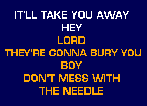 IT'LL TAKE YOU AWAY
HEY

LORD
THEY'RE GONNA BURY YOU

BUY
DON'T MESS WITH
THE NEEDLE