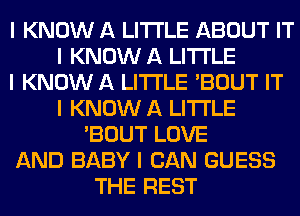 I KNOW A LITTLE ABOUT IT
I KNOW A LITTLE
I KNOW A LITTLE 'BOUT IT
I KNOW A LITTLE
'BOUT LOVE
AND BABY I CAN GUESS
THE REST