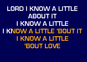 LORD I KNOW A LITTLE
ABOUT IT
I KNOW A LITTLE
I KNOW A LITTLE 'BOUT IT
I KNOW A LITTLE
'BOUT LOVE