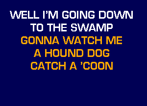 WELL I'M GOING DOWN
TO THE SWAMP
GONNA WATCH ME
A HOUND DOG
CATCH A 'COON