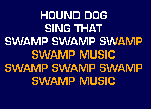 HOUND DOG
SING THAT
SWAMP SWAMP SWAMP
SWAMP MUSIC
SWAMP SWAMP SWAMP
SWAMP MUSIC
