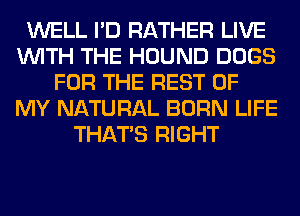 WELL I'D RATHER LIVE
WITH THE HOUND DOGS
FOR THE REST OF
MY NATURAL BORN LIFE
THAT'S RIGHT