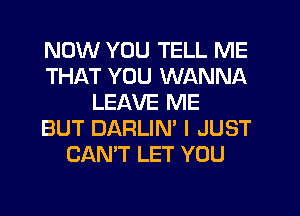 NOW YOU TELL ME
THAT YOU WANNA
LEAVE ME
BUT DARLIN' I JUST
CAN'T LET YOU