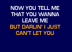 NOW YOU TELL ME
THAT YOU WANNA
LEAVE ME
BUT DARLIM I JUST
CAN'T LET YOU