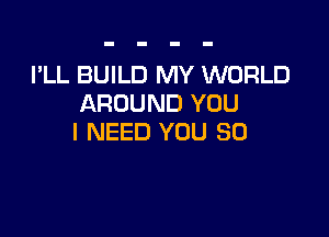 I'LL BUILD MY WORLD
AROUND YOU

I NEED YOU SO