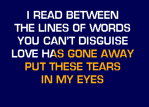 I READ BETWEEN
THE LINES 0F WORDS
YOU CAN'T DISGUISE

LOVE HAS GONE AWAY

PUT THESE TEARS

IN MY EYES