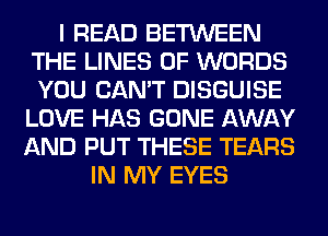 I READ BETWEEN
THE LINES 0F WORDS
YOU CAN'T DISGUISE

LOVE HAS GONE AWAY
AND PUT THESE TEARS
IN MY EYES