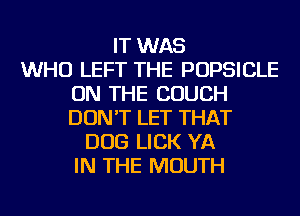IT WAS
WHO LEFT THE POPSICLE
ON THE COUCH
DON'T LET THAT
DOG LICK YA
IN THE MOUTH