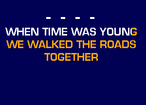 WHEN TIME WAS YOUNG
WE WALKED THE ROADS
TOGETHER