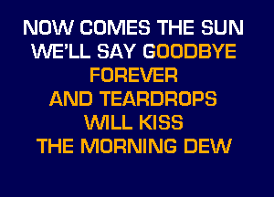 NOW COMES THE SUN
WE'LL SAY GOODBYE
FOREVER
AND TEARDROPS
WILL KISS
THE MORNING DEW