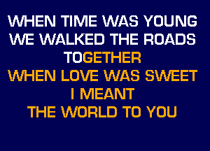 WHEN TIME WAS YOUNG
WE WALKED THE ROADS
TOGETHER
WHEN LOVE WAS SWEET
I MEANT
THE WORLD TO YOU
