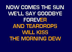 NOW COMES THE SUN
WE'LL SAY GOODBYE
FOREVER
AND TEARDROPS
WILL KISS
THE MORNING DEW