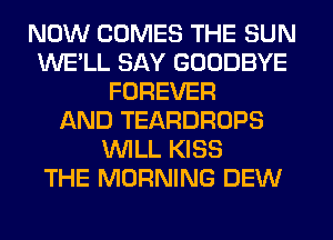 NOW COMES THE SUN
WE'LL SAY GOODBYE
FOREVER
AND TEARDROPS
WILL KISS
THE MORNING DEW