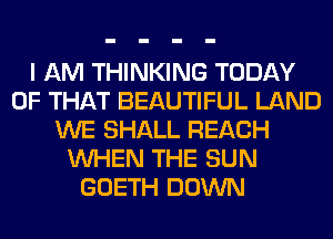 I AM THINKING TODAY
OF THAT BEAUTIFUL LAND
WE SHALL REACH
WHEN THE SUN
GOETH DOWN