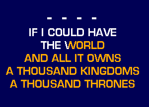 IF I COULD HAVE
THE WORLD
AND ALL IT OWNS
A THOUSAND KINGDOMS
A THOUSAND THRONES