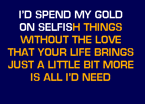 I'D SPEND MY GOLD
0N SELFISH THINGS
WITHOUT THE LOVE
THAT YOUR LIFE BRINGS
JUST A LITTLE BIT MORE
IS ALL I'D NEED