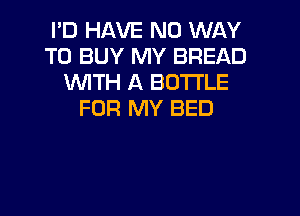 I'D HAVE NO WAY
TO BUY MY BREAD
WTH A BOTTLE
FOR MY BED