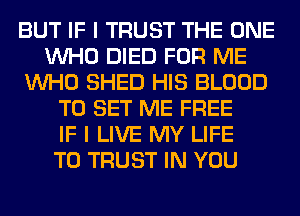 BUT IF I TRUST THE ONE
WHO DIED FOR ME
WHO SHED HIS BLOOD
TO SET ME FREE
IF I LIVE MY LIFE
T0 TRUST IN YOU
