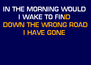 IN THE MORNING WOULD
I WAKE TO FIND
DOWN THE WRONG ROAD
I HAVE GONE