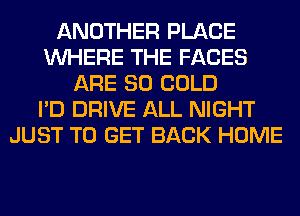 ANOTHER PLACE
WHERE THE FACES
ARE SO COLD
I'D DRIVE ALL NIGHT
JUST TO GET BACK HOME