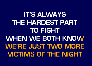 ITS ALWAYS
THE HARDEST PART
TO FIGHT
WHEN WE BOTH KNOW
WERE JUST TWO MORE
VICTIMS OF THE NIGHT