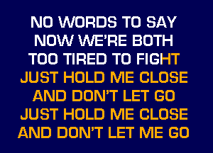 N0 WORDS TO SAY
NOW WERE BOTH
T00 TIRED TO FIGHT
JUST HOLD ME CLOSE
AND DON'T LET GO
JUST HOLD ME CLOSE
AND DON'T LET ME GO