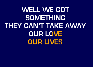 WELL WE GOT
SOMETHING
THEY CAN'T TAKE AWAY

OUR LOVE
OUR LIVES