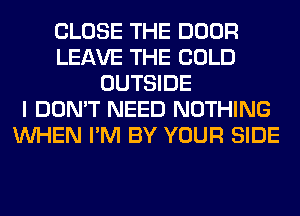 CLOSE THE DOOR
LEAVE THE COLD
OUTSIDE
I DON'T NEED NOTHING
WHEN I'M BY YOUR SIDE