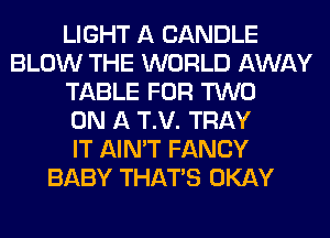 LIGHT A CANDLE
BLOW THE WORLD AWAY
TABLE FOR TWO
ON A T.V. TRAY
IT AIN'T FANCY
BABY THAT'S OKAY