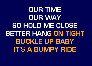 OUR TIME
OUR WAY
SO HOLD ME CLOSE
BETTER HANG 0N TIGHT
BUCKLE UP BABY
ITS A BUMPY RIDE