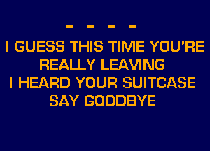 I GUESS THIS TIME YOU'RE
REALLY LEAVING
I HEARD YOUR SUITCASE
SAY GOODBYE