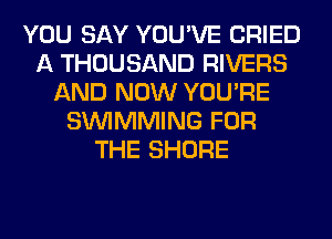 YOU SAY YOU'VE CRIED
A THOUSAND RIVERS
AND NOW YOU'RE
SIMMMING FOR
THE SHORE