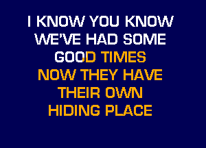 I KNOW YOU KNOW
WE'VE HAD SOME
GOOD TIMES
NOW THEY HAVE
THEIR OWN
HIDING PLACE