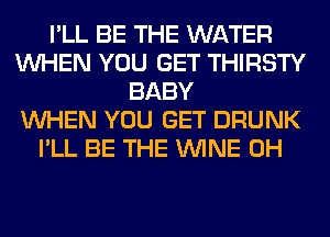 I'LL BE THE WATER
WHEN YOU GET THIRSTY
BABY
WHEN YOU GET DRUNK
I'LL BE THE WINE 0H