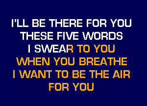 I'LL BE THERE FOR YOU
THESE FIVE WORDS
I SWEAR TO YOU
WHEN YOU BREATHE
I WANT TO BE THE AIR
FOR YOU