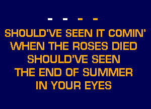 SHOULD'VE SEEN IT COMIN'
WHEN THE ROSES DIED
SHOULD'VE SEEN
THE END OF SUMMER
IN YOUR EYES