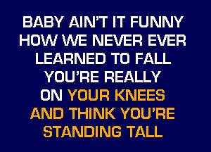 BABY AIN'T IT FUNNY
HOW WE NEVER EVER
LEARNED T0 FALL
YOU'RE REALLY
ON YOUR KNEES
AND THINK YOU'RE
STANDING TALL