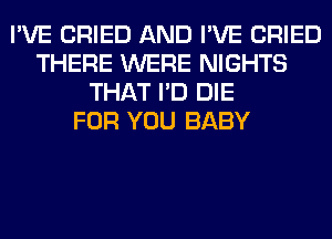 I'VE CRIED AND I'VE CRIED
THERE WERE NIGHTS
THAT I'D DIE
FOR YOU BABY