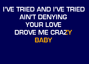 I'VE TRIED AND I'VE TRIED
AIN'T DENYING
YOUR LOVE
DROVE ME CRAZY
BABY