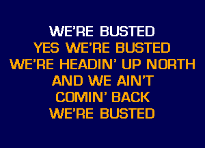 WE'RE BUSTED
YES WE'RE BUSTED
WE'RE HEADIN' UP NORTH
AND WE AIN'T
COMIN' BACK
WE'RE BUSTED
