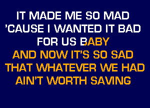 IT MADE ME SO MAD
'CAUSE I WANTED IT BAD
FOR US BABY
AND NOW ITS SO SAD
THAT WHATEVER WE HAD
AIN'T WORTH SAVING