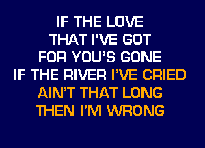 IF THE LOVE
THAT I'VE GOT
FOR YOU'S GONE
IF THE RIVER I'VE CRIED
AIN'T THAT LONG
THEN I'M WRONG