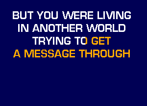 BUT YOU WERE LIVING
IN ANOTHER WORLD
TRYING TO GET
A MESSAGE THROUGH