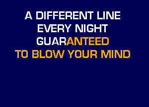 A DIFFERENT LINE
EVERY NIGHT
GUARANTEED

T0 BLOW YOUR MIND
