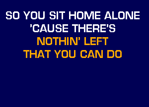 SO YOU SIT HOME ALONE
'CAUSE THERE'S
NOTHIN' LEFT
THAT YOU CAN DO