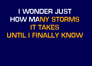 I WONDER JUST
HOW MANY STORMS
IT TAKES

UNTIL I FINALLY KNOW