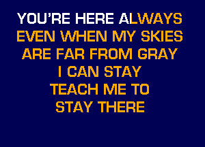 YOU'RE HERE ALWAYS
EVEN WHEN MY SKIES
ARE FAR FROM GRAY
I CAN STAY
TEACH ME TO
STAY THERE