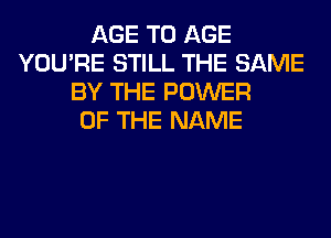 AGE T0 AGE
YOU'RE STILL THE SAME
BY THE POWER
OF THE NAME