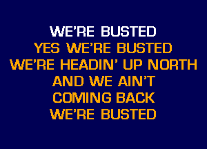 WE'RE BUSTED
YES WE'RE BUSTED
WE'RE HEADIN' UP NORTH
AND WE AIN'T
COMING BACK
WE'RE BUSTED