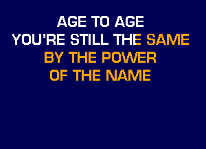 AGE T0 AGE
YOU'RE STILL THE SAME
BY THE POWER
OF THE NAME